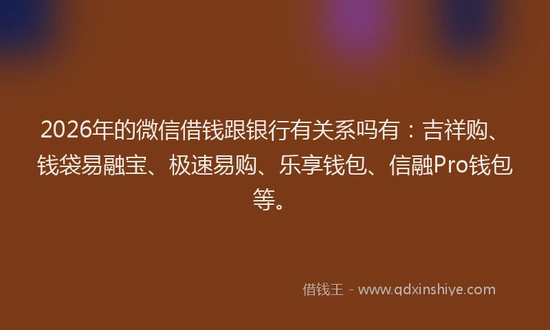 2026年的微信借钱跟银行有关系吗有：吉祥购、钱袋易融宝、极速易购、乐享钱包、信融Pro钱包等。