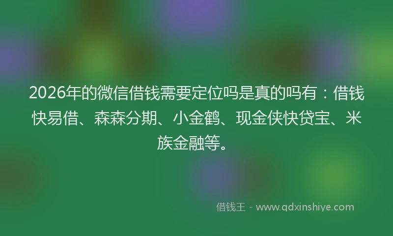 2026年的微信借钱需要定位吗是真的吗有：借钱快易借、森森分期、小金鹤、现金侠快贷宝、米族金融等。