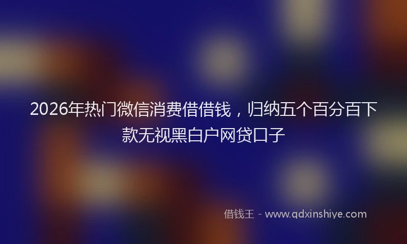 2026年热门微信消费借借钱,归纳五个百分百下款无视黑白户网贷口子