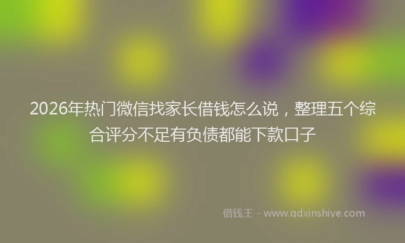 2026年热门微信找家长借钱怎么说，整理五个综合评分不足有负债都能下款口子