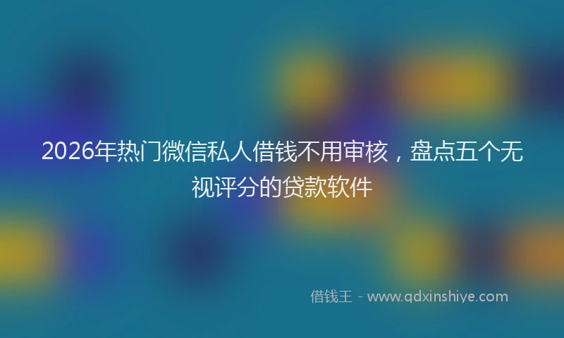 2026年热门微信私人借钱不用审核，盘点五个无视评分的贷款软件