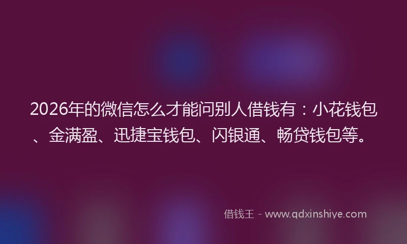 2026年的微信怎么才能问别人借钱有:小花钱包、金满盈、迅捷宝钱包、闪银通、畅贷钱包等。