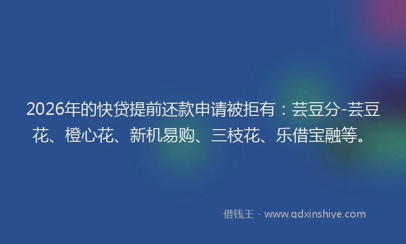2026年的快贷提前还款申请被拒有：芸豆分-芸豆花、橙心花、新机易购、三枝花、乐借宝融等。