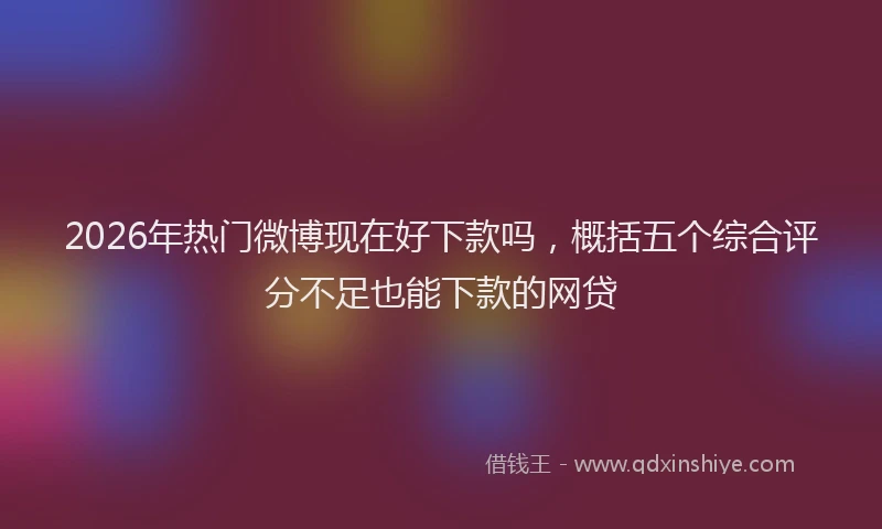 2026年热门微博现在好下款吗，概括五个综合评分不足也能下款的网贷