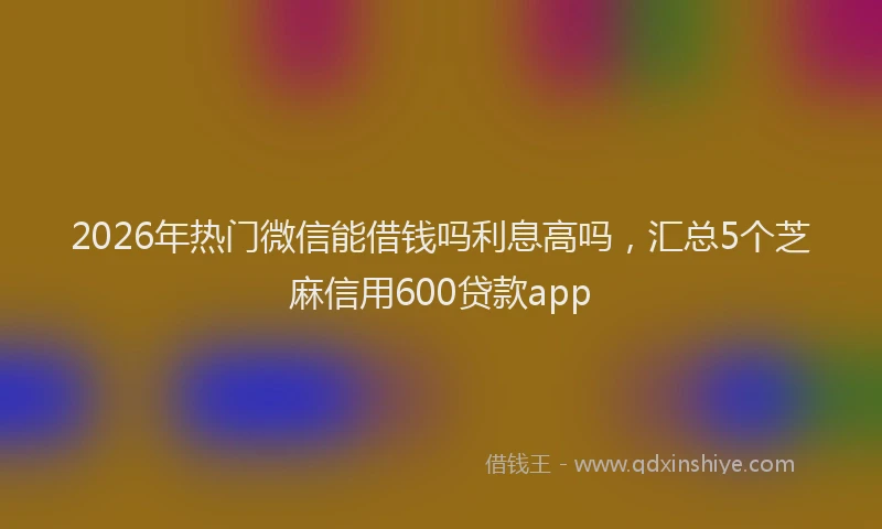 2026年热门微信能借钱吗利息高吗，汇总5个芝麻信用600贷款app