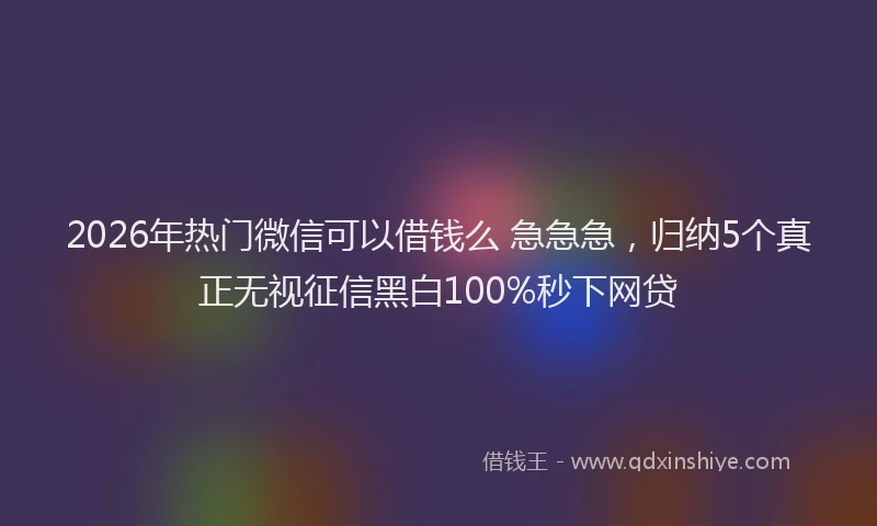 2026年热门微信可以借钱么 急急急，归纳5个真正无视征信黑白100%秒下网贷
