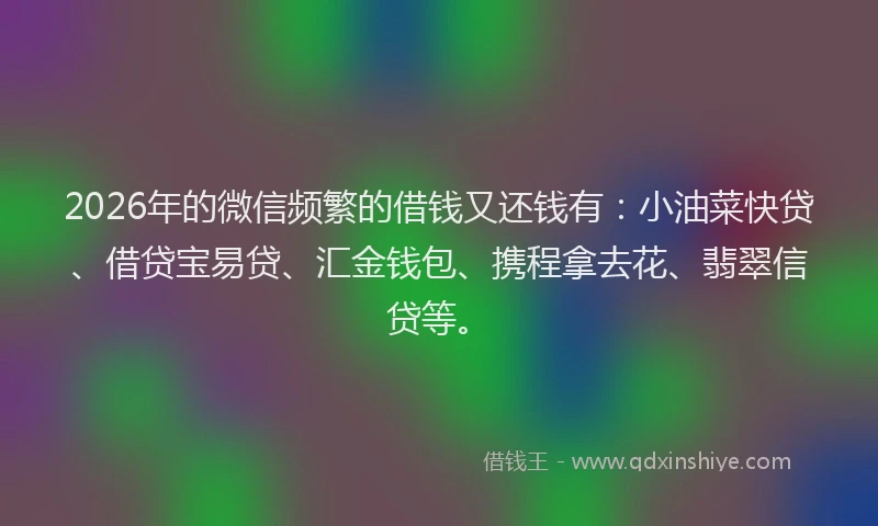 2026年的微信频繁的借钱又还钱有：小油菜快贷、借贷宝易贷、汇金钱包、携程拿去花、翡翠信贷等。