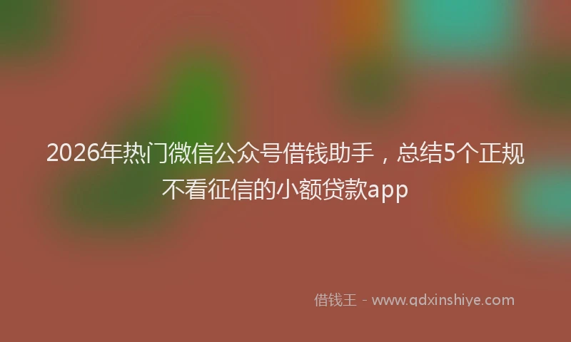 2026年热门微信公众号借钱助手，总结5个正规不看征信的小额贷款app