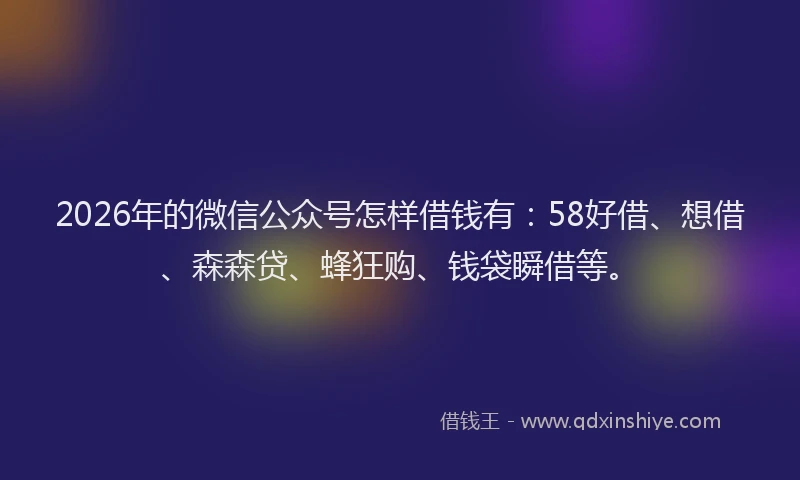 2026年的微信公众号怎样借钱有：58好借、想借、森森贷、蜂狂购、钱袋瞬借等。
