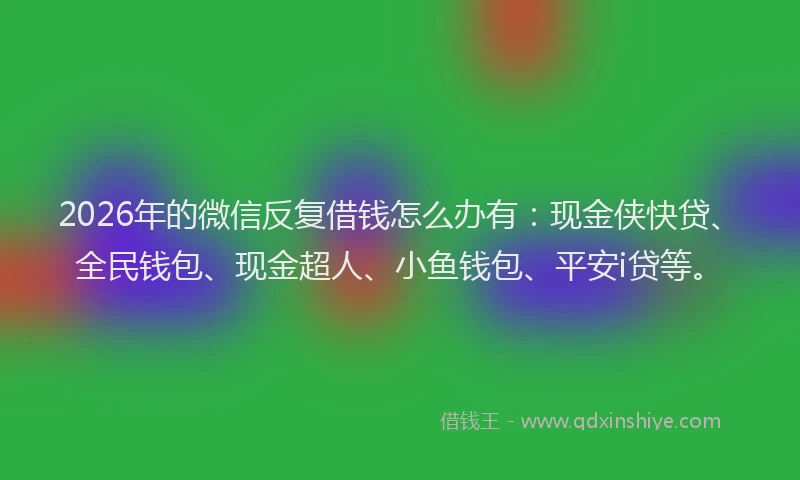 2026年的微信反复借钱怎么办有：现金侠快贷、全民钱包、现金超人、小鱼钱包、平安i贷等。