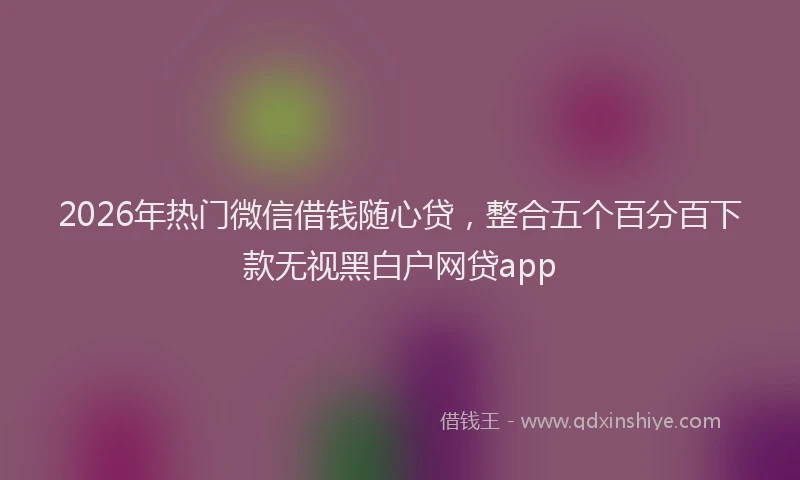 2026年热门微信借钱随心贷，整合五个百分百下款无视黑白户网贷app