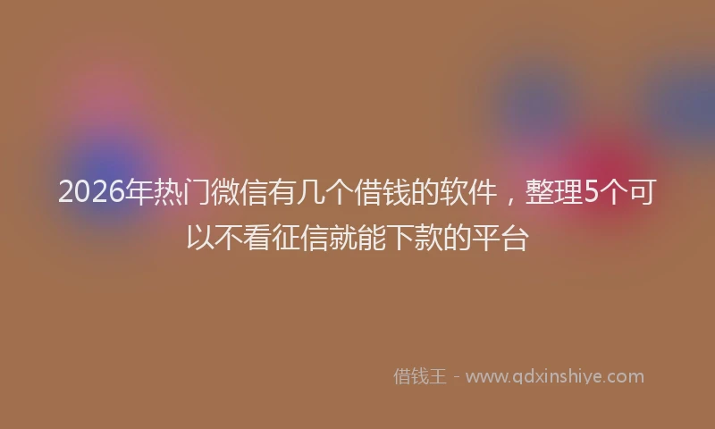2026年热门微信有几个借钱的软件，整理5个可以不看征信就能下款的平台
