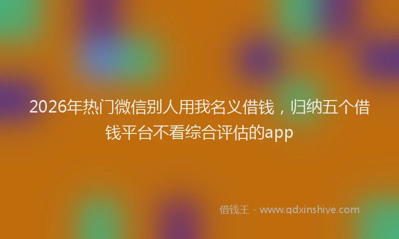 2026年热门微信别人用我名义借钱，归纳五个借钱平台不看综合评估的app
