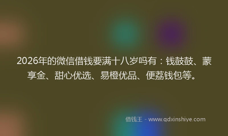 2026年的微信借钱要满十八岁吗有：钱鼓鼓、蒙享金、甜心优选、易橙优品、便荔钱包等。