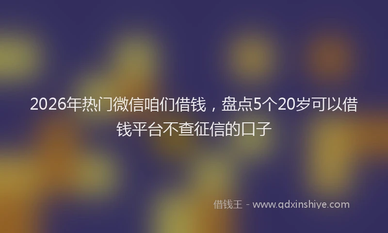 2026年热门微信咱们借钱，盘点5个20岁可以借钱平台不查征信的口子