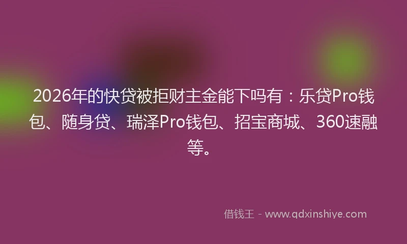 2026年的快贷被拒财主金能下吗有：乐贷Pro钱包、随身贷、瑞泽Pro钱包、招宝商城、360速融等。
