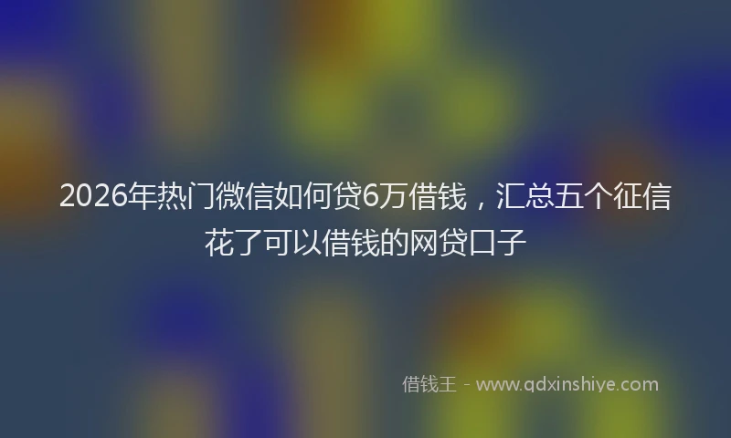 2026年热门微信如何贷6万借钱，汇总五个征信花了可以借钱的网贷口子