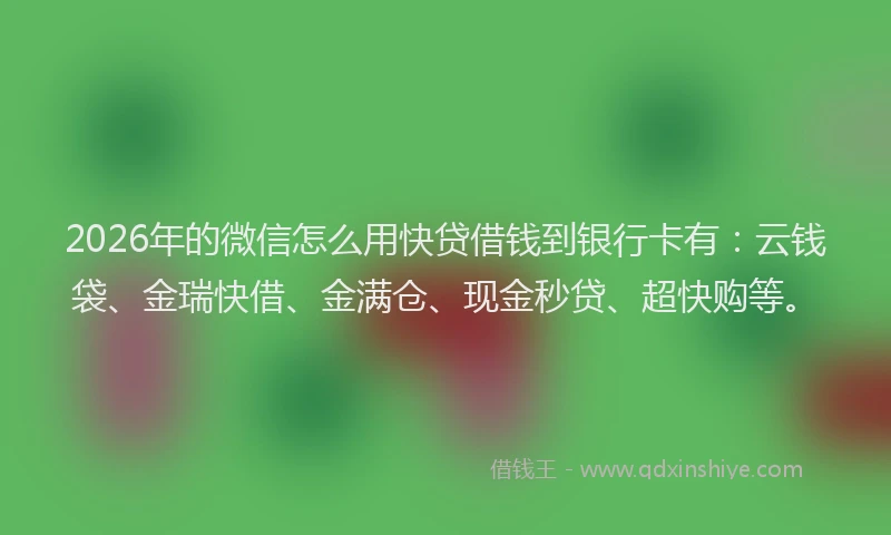 2026年的微信怎么用快贷借钱到银行卡有：云钱袋、金瑞快借、金满仓、现金秒贷、超快购等。