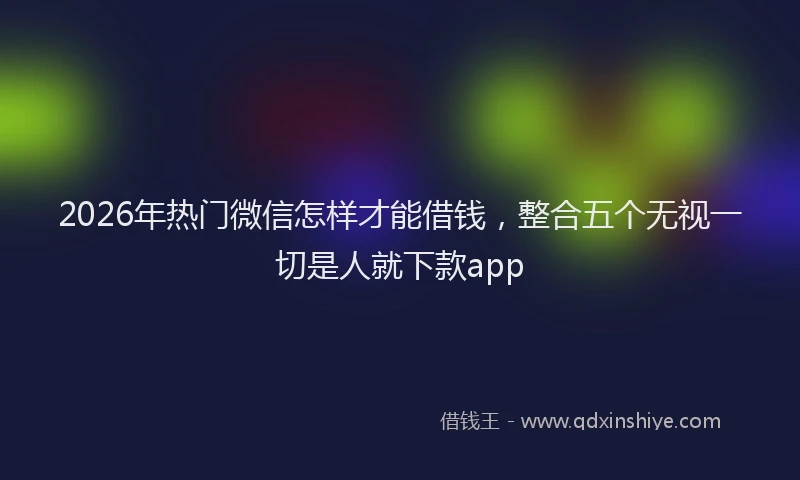 2026年热门微信怎样才能借钱，整合五个无视一切是人就下款app