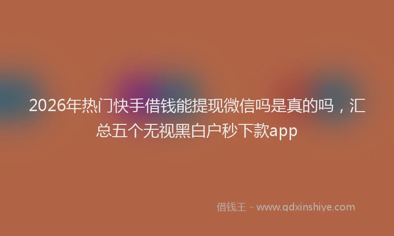 2026年热门快手借钱能提现微信吗是真的吗，汇总五个无视黑白户秒下款app
