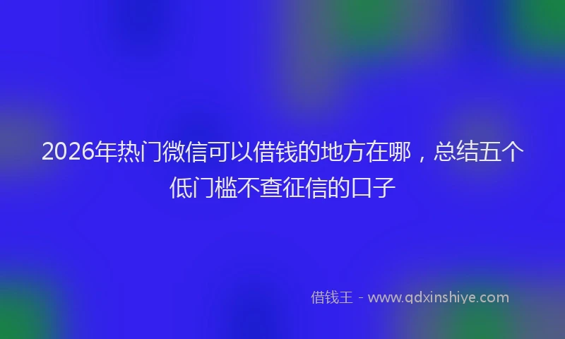 2026年热门微信可以借钱的地方在哪，总结五个低门槛不查征信的口子