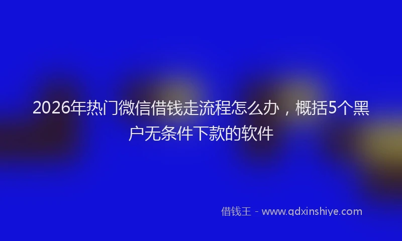 2026年热门微信借钱走流程怎么办，概括5个黑户无条件下款的软件