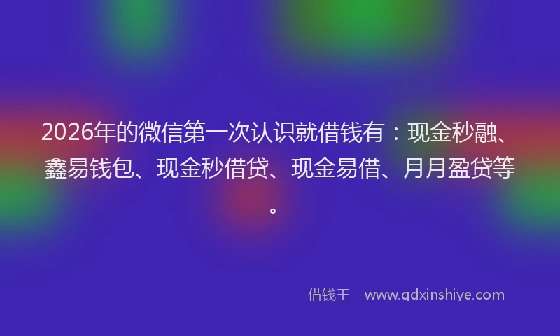 2026年的微信第一次认识就借钱有：现金秒融、鑫易钱包、现金秒借贷、现金易借、月月盈贷等。
