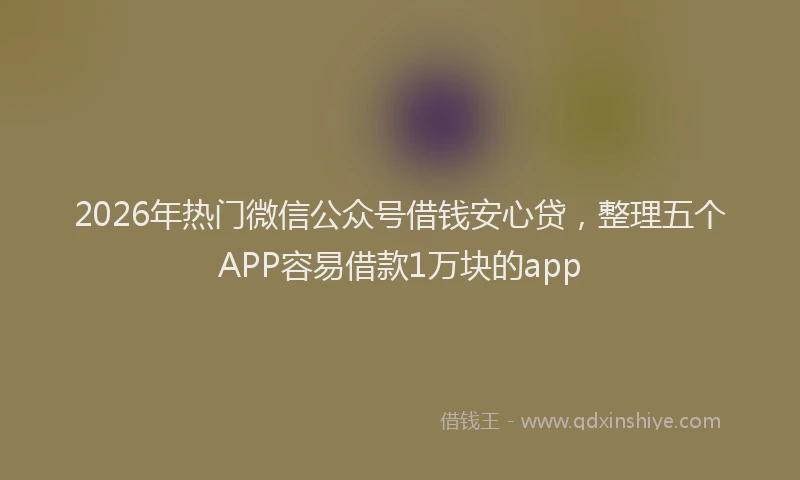 2026年热门微信公众号借钱安心贷，整理五个APP容易借款1万块的app