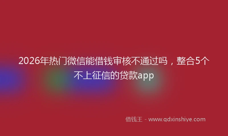 2026年热门微信能借钱审核不通过吗，整合5个不上征信的贷款app