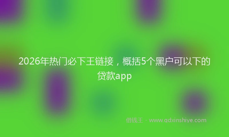2026年热门必下王链接，概括5个黑户可以下的贷款app