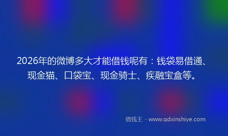 2026年的微博多大才能借钱呢有：钱袋易借通、现金猫、口袋宝、现金骑士、疾融宝盒等。