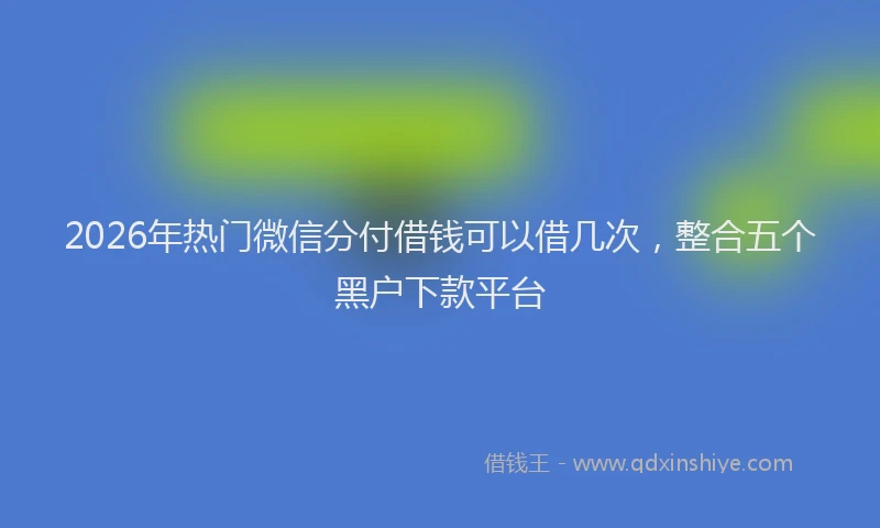 2026年热门微信分付借钱可以借几次，整合五个黑户下款平台