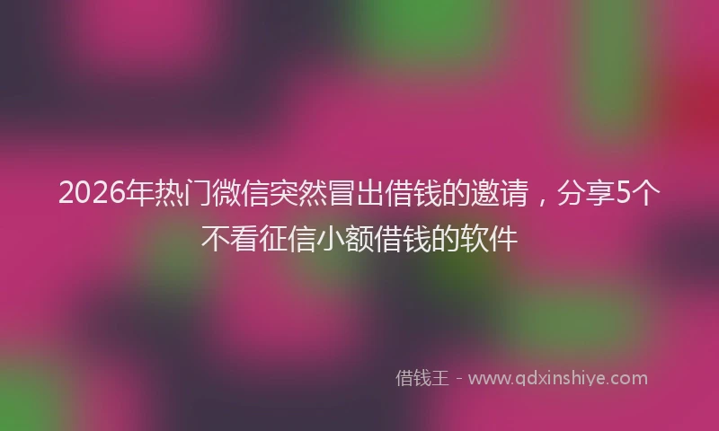 2026年热门微信突然冒出借钱的邀请，分享5个不看征信小额借钱的软件
