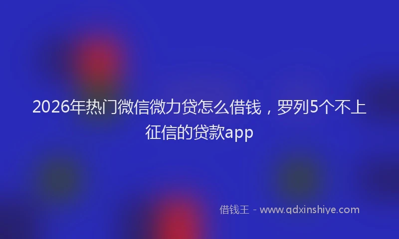 2026年热门微信微力贷怎么借钱,罗列5个不上征信的贷款app