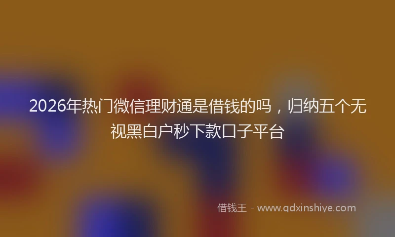 2026年热门微信理财通是借钱的吗，归纳五个无视黑白户秒下款口子平台