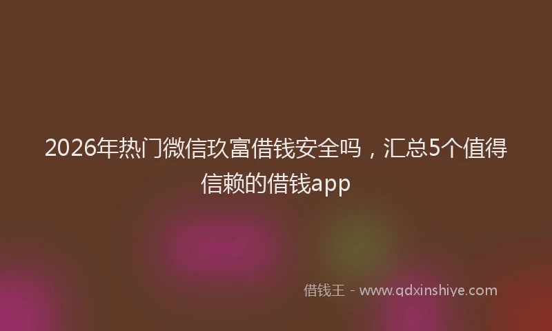 2026年热门微信玖富借钱安全吗，汇总5个值得信赖的借钱app