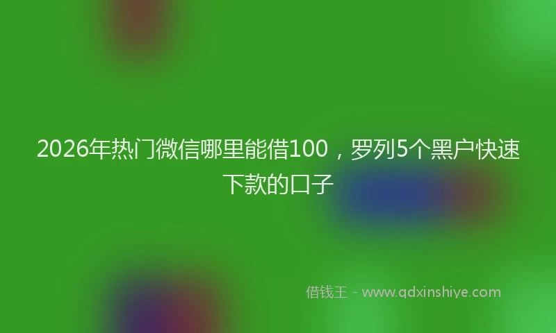 2026年热门微信哪里能借100，罗列5个黑户快速下款的口子