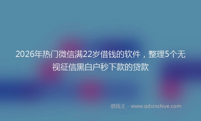 2026年热门微信满22岁借钱的软件，整理5个无视征信黑白户秒下款的贷款