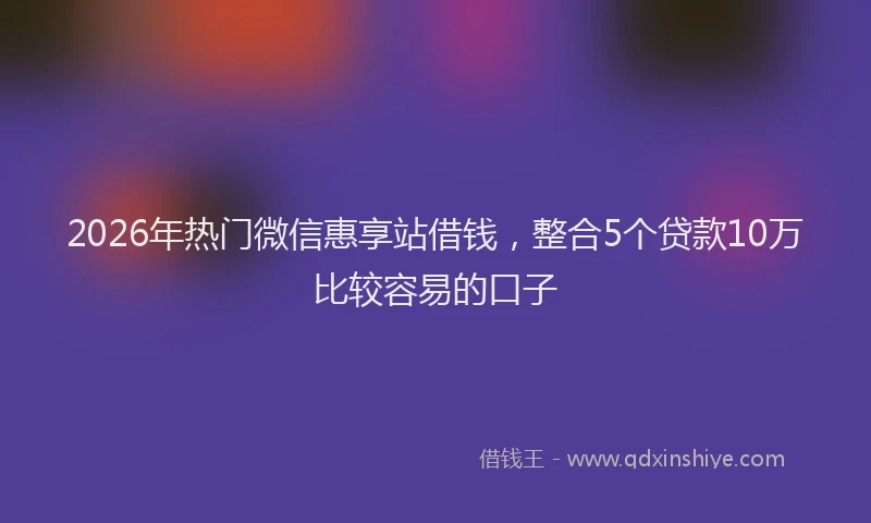 2026年热门微信惠享站借钱，整合5个贷款10万比较容易的口子