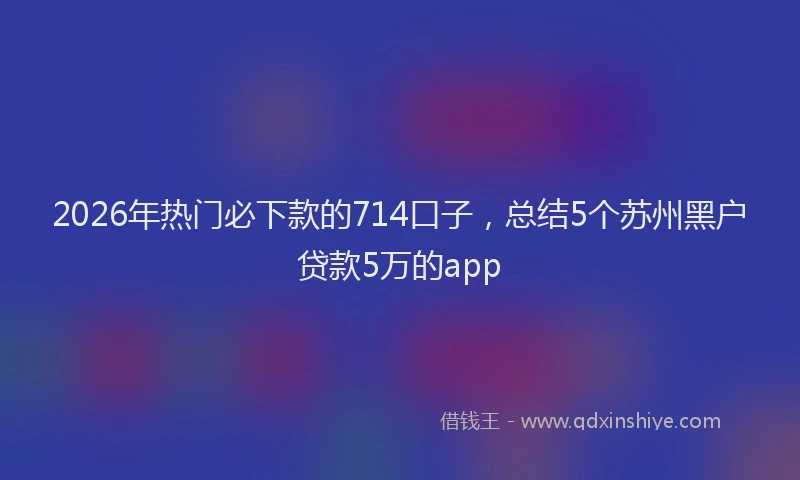 2026年热门必下款的714口子，总结5个苏州黑户贷款5万的app