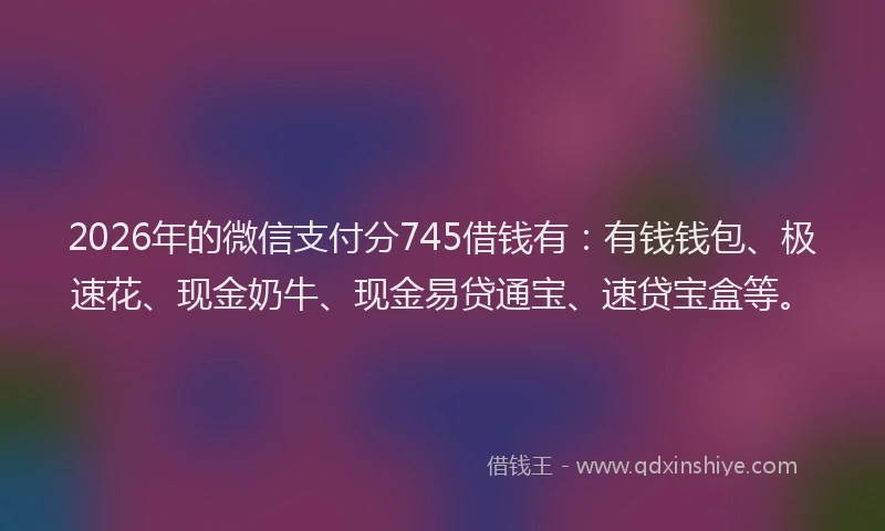 2026年的微信支付分745借钱有：有钱钱包、极速花、现金奶牛、现金易贷通宝、速贷宝盒等。