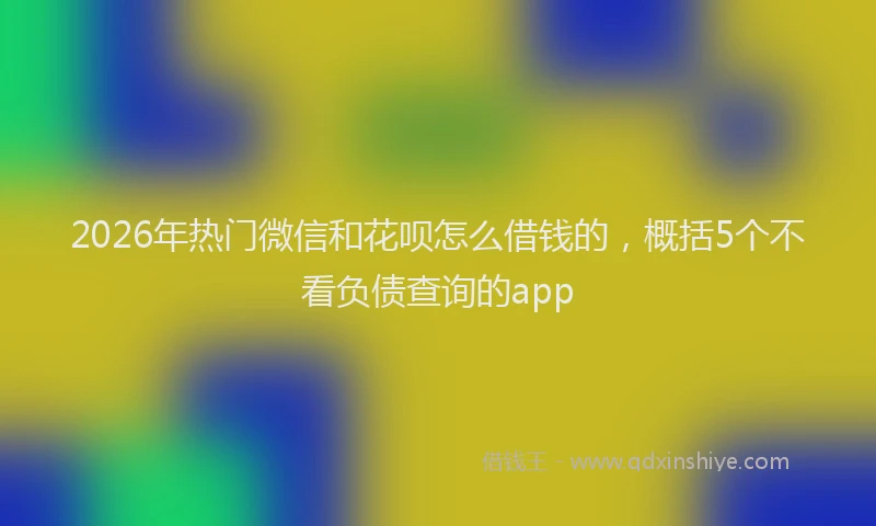 2026年热门微信和花呗怎么借钱的，概括5个不看负债查询的app