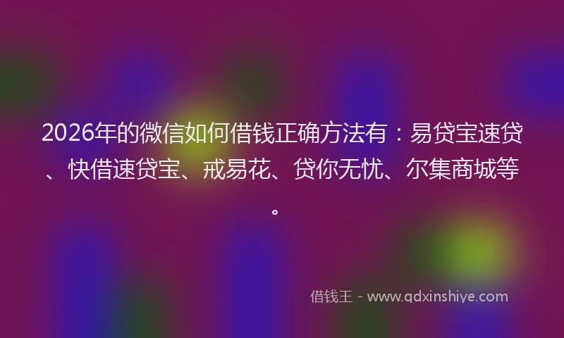 2026年的微信如何借钱正确方法有：易贷宝速贷、快借速贷宝、戒易花、贷你无忧、尔集商城等。