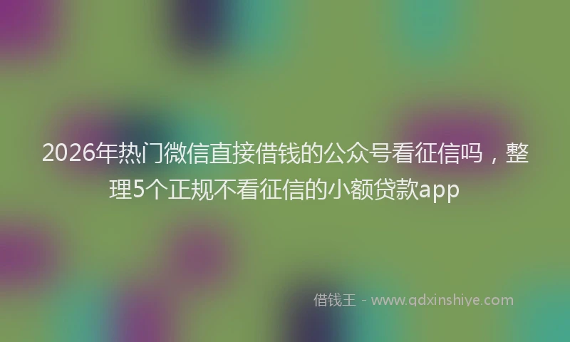 2026年热门微信直接借钱的公众号看征信吗，整理5个正规不看征信的小额贷款app
