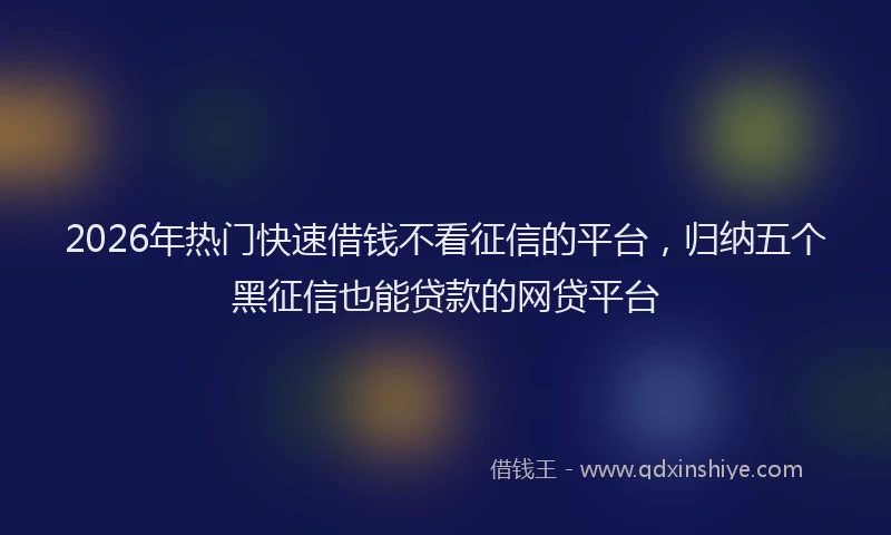 2026年热门快速借钱不看征信的平台，归纳五个黑征信也能贷款的网贷平台