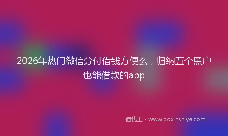 2026年热门微信分付借钱方便么，归纳五个黑户也能借款的app