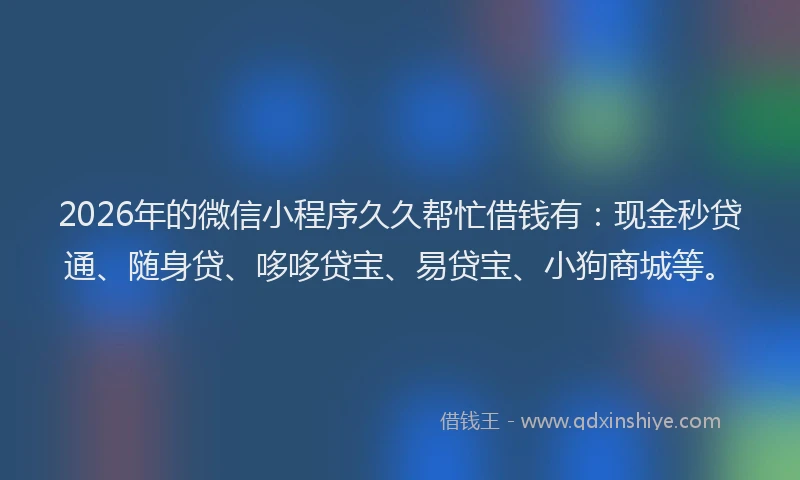 2026年的微信小程序久久帮忙借钱有：现金秒贷通、随身贷、哆哆贷宝、易贷宝、小狗商城等。