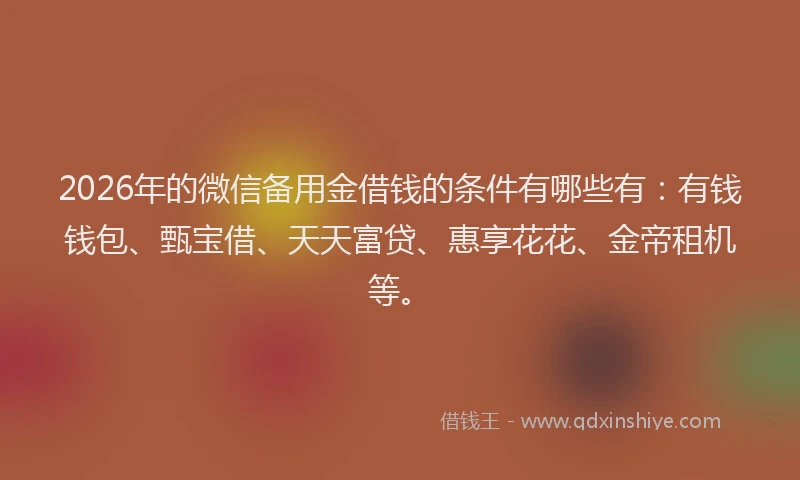 2026年的微信备用金借钱的条件有哪些有：有钱钱包、甄宝借、天天富贷、惠享花花、金帝租机等。