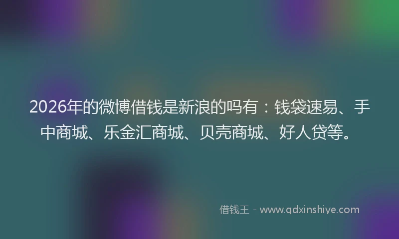 2026年的微博借钱是新浪的吗有：钱袋速易、手中商城、乐金汇商城、贝壳商城、好人贷等。