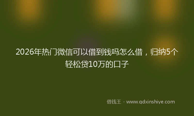 2026年热门微信可以借到钱吗怎么借，归纳5个轻松贷10万的口子